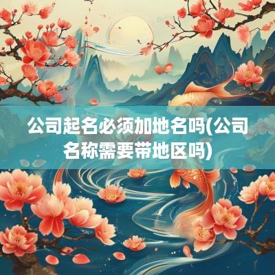 公司起名必须加地名吗(公司名称需要带地区吗)