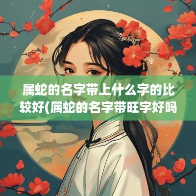 属蛇的名字带上什么字的比较好(属蛇的名字带旺字好吗男孩)