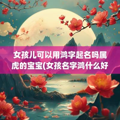 女孩儿可以用鸿字起名吗属虎的宝宝(女孩名字鸿什么好听)