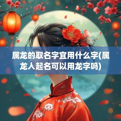 属龙的取名字宜用什么字(属龙人起名可以用龙字吗)