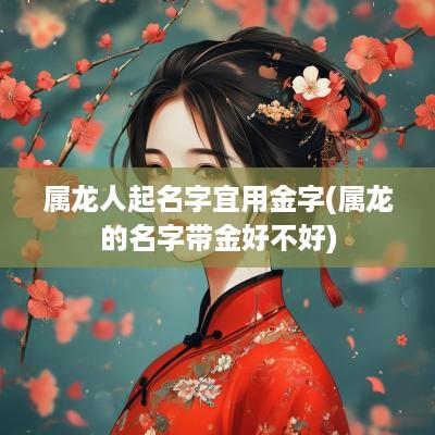 属龙人起名字宜用金字(属龙的名字带金好不好)