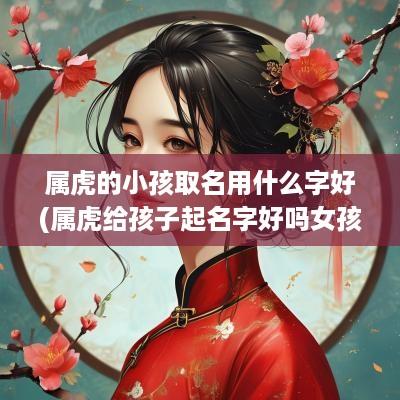 属虎的小孩取名用什么字好(属虎给孩子起名字好吗女孩)