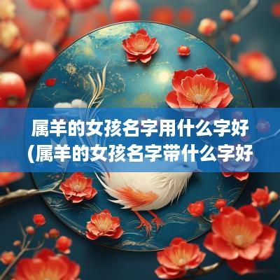 属羊的女孩名字用什么字好(属羊的女孩名字带什么字好)
