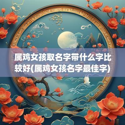 属鸡女孩取名字带什么字比较好(属鸡女孩名字最佳字)