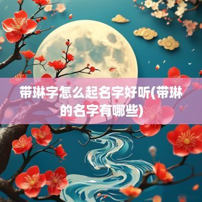 带琳字怎么起名字好听(带琳的名字有哪些)