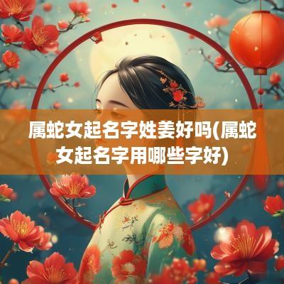 属蛇女起名字姓姜好吗(属蛇女起名字用哪些字好)