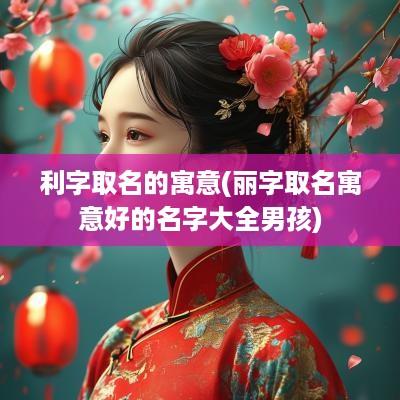 利字取名的寓意(丽字取名寓意好的名字大全男孩)