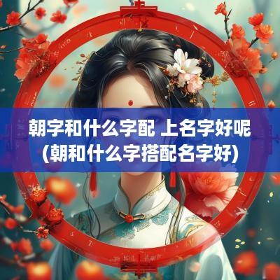 朝字和什么字配 上名字好呢(朝和什么字搭配名字好)