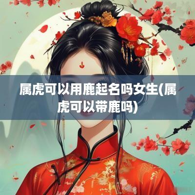属虎可以用鹿起名吗女生(属虎可以带鹿吗)
