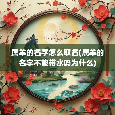 属羊的名字怎么取名(属羊的名字不能带水吗为什么)