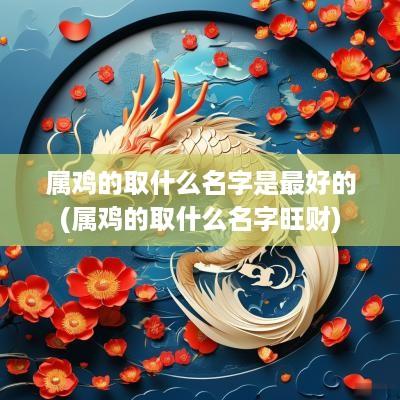 属鸡的取什么名字是最好的(属鸡的取什么名字旺财)