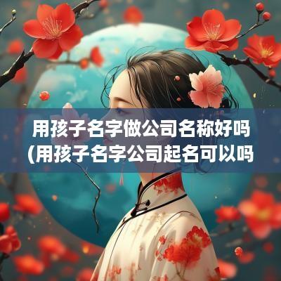 用孩子名字做公司名称好吗(用孩子名字公司起名可以吗女孩)