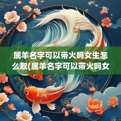 属羊名字可以带火吗女生怎么取(属羊名字可以带火吗女生)