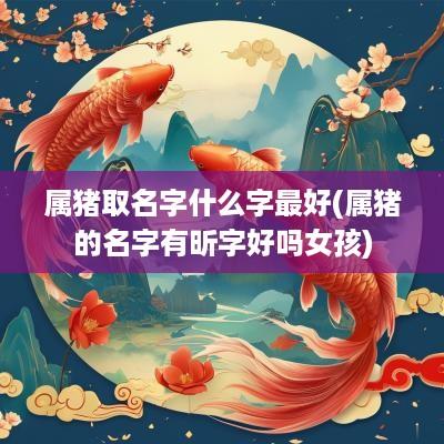 属猪取名字什么字最好(属猪的名字有昕字好吗女孩)