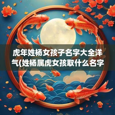 蛇年姓杨女孩子名字大全洋气(姓杨属虎女孩取什么名字好)