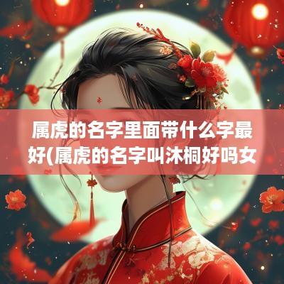 属虎的名字里面带什么字最好(属虎的名字叫沐桐好吗女孩)