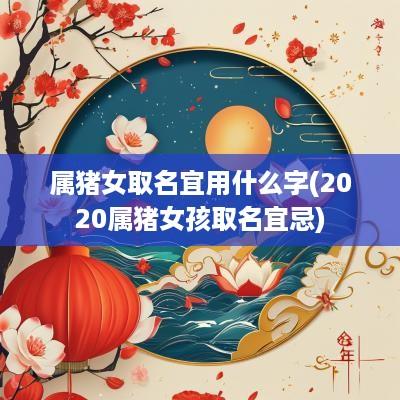 属猪女取名宜用什么字(2025属猪女孩取名宜忌)