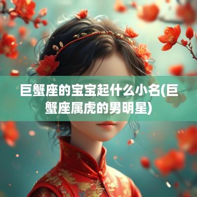 巨蟹座的宝宝起什么小名(巨蟹座属虎的男明星)