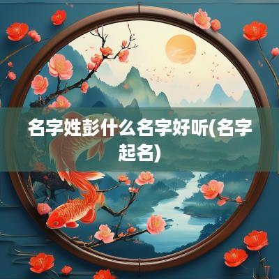 名字姓彭什么名字好听(名字起名)