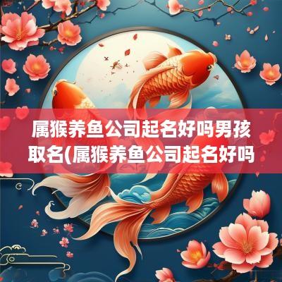 属猴养鱼公司起名好吗男孩取名(属猴养鱼公司起名好吗男孩子)