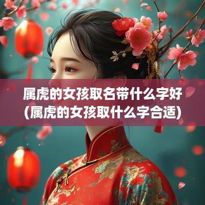 属虎的女孩取名带什么字好(属虎的女孩取什么字合适)