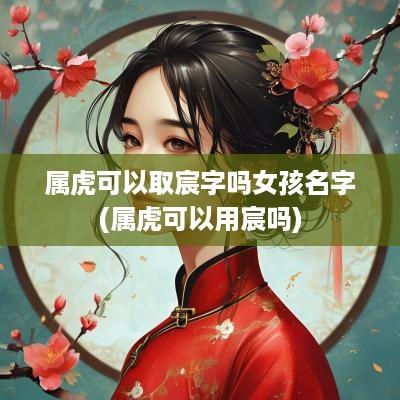 属虎可以取宸字吗女孩名字(属虎可以用宸吗)