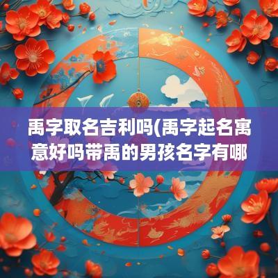 禹字取名吉利吗(禹字起名寓意好吗带禹的男孩名字有哪些)