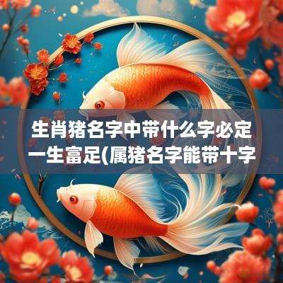 生肖猪名字中带什么字必定一生富足(属猪名字能带十字吗女)