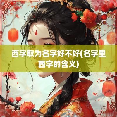 西字取为名字好不好(名字里西字的含义)