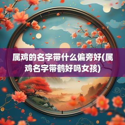 属鸡的名字带什么偏旁好(属鸡名字带鹤好吗女孩)