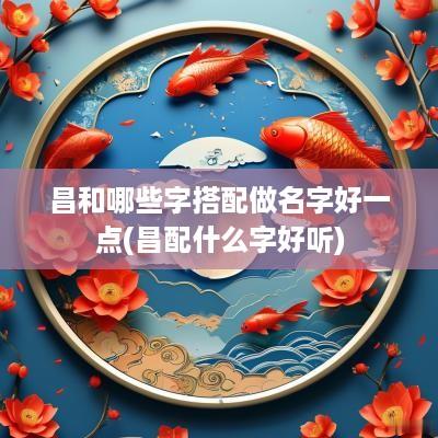 昌和哪些字搭配做名字好一点(昌配什么字好听)