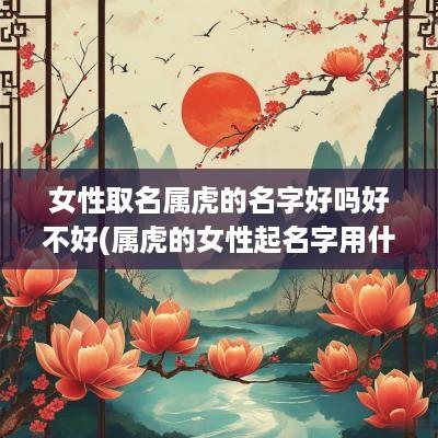 女性取名属虎的名字好吗好不好(属虎的女性起名字用什么字最好)