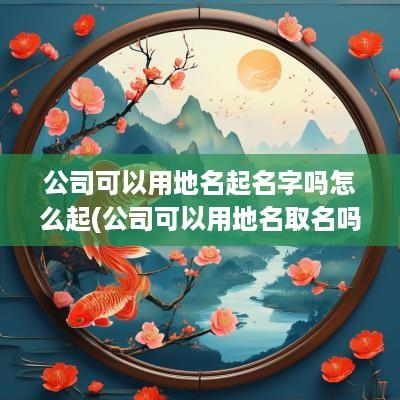 公司可以用地名起名字吗怎么起(公司可以用地名取名吗)