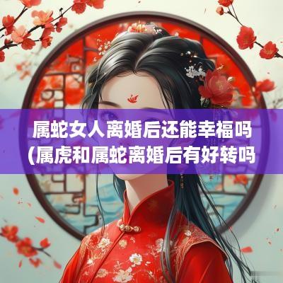 属蛇女人离婚后还能幸福吗(属虎和属蛇离婚后有好转吗)