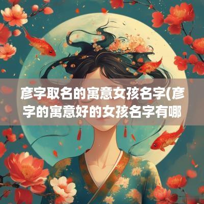 彦字取名的寓意女孩名字(彦字的寓意好的女孩名字有哪些)