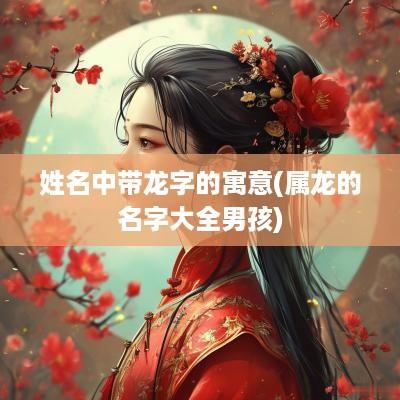 姓名中带龙字的寓意(属龙的名字大全男孩)