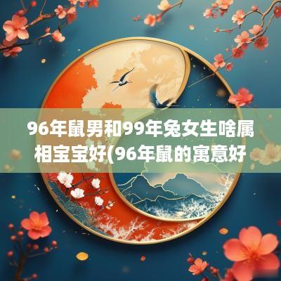 96年鼠男和99年兔女生啥属相宝宝好(96年鼠的寓意好的名字)