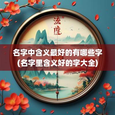 名字中含义最好的有哪些字(名字里含义好的字大全)