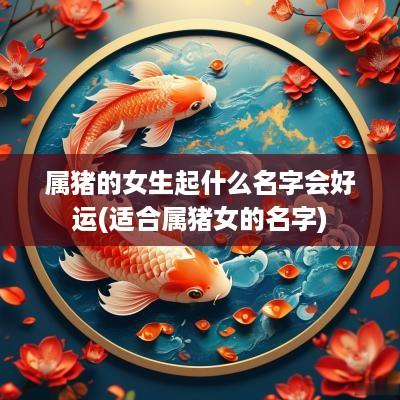 属猪的女生起什么名字会好运(适合属猪女的名字)