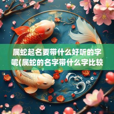 属蛇起名要带什么好听的字呢(属蛇的名字带什么字比较好)