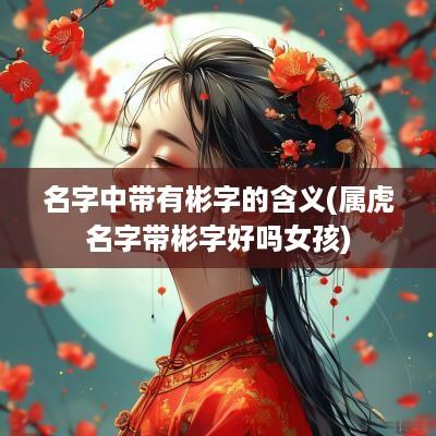 名字中带有彬字的含义(属虎名字带彬字好吗女孩)