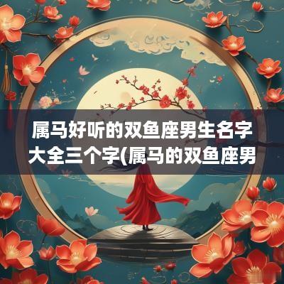 属马好听的双鱼座男生名字大全三个字(属马的双鱼座男生爱情)