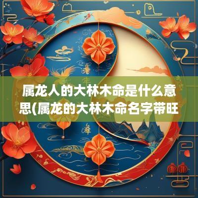 属龙人的大林木命是什么意思(属龙的大林木命名字带旺字好吗男孩)