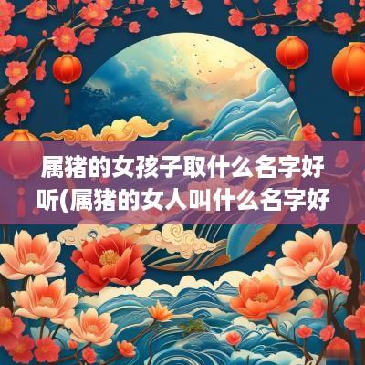 属猪的女孩子取什么名字好听(属猪的女人叫什么名字好)