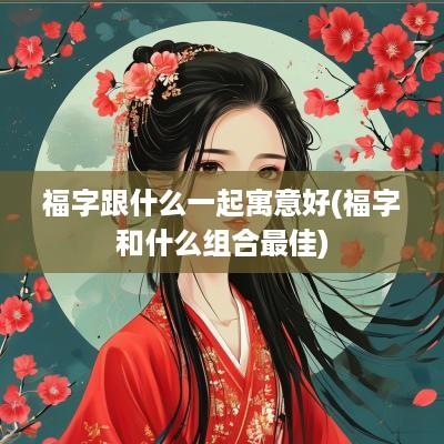福字跟什么一起寓意好(福字和什么组合最佳)