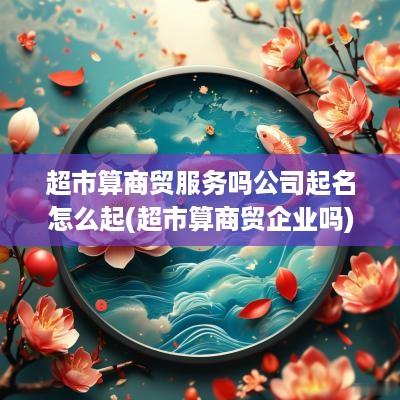 超市算商贸服务吗公司起名怎么起(超市算商贸企业吗)