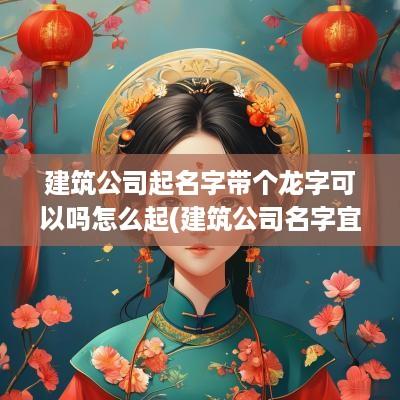 建筑公司起名字带个龙字可以吗怎么起(建筑公司名字宜用字)