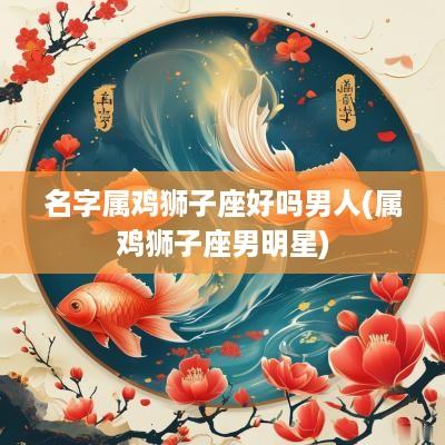 名字属鸡狮子座好吗男人(属鸡狮子座男明星)