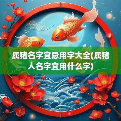 属猪名字宜忌用字大全(属猪人名字宜用什么字)