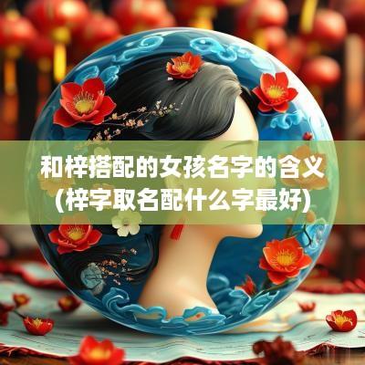 和梓搭配的女孩名字的含义(梓字取名配什么字最好)